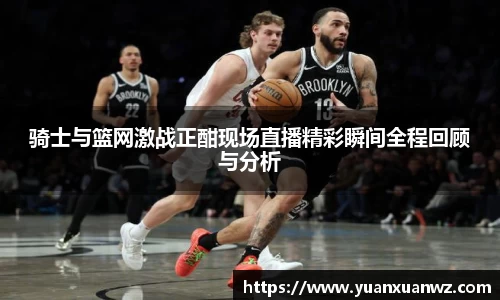 骑士与篮网激战正酣现场直播精彩瞬间全程回顾与分析